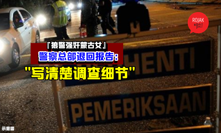 狼警强奸蒙古女一案⚡Bukit Aman警方退回调查报告，“写清楚调查细节才提呈”！