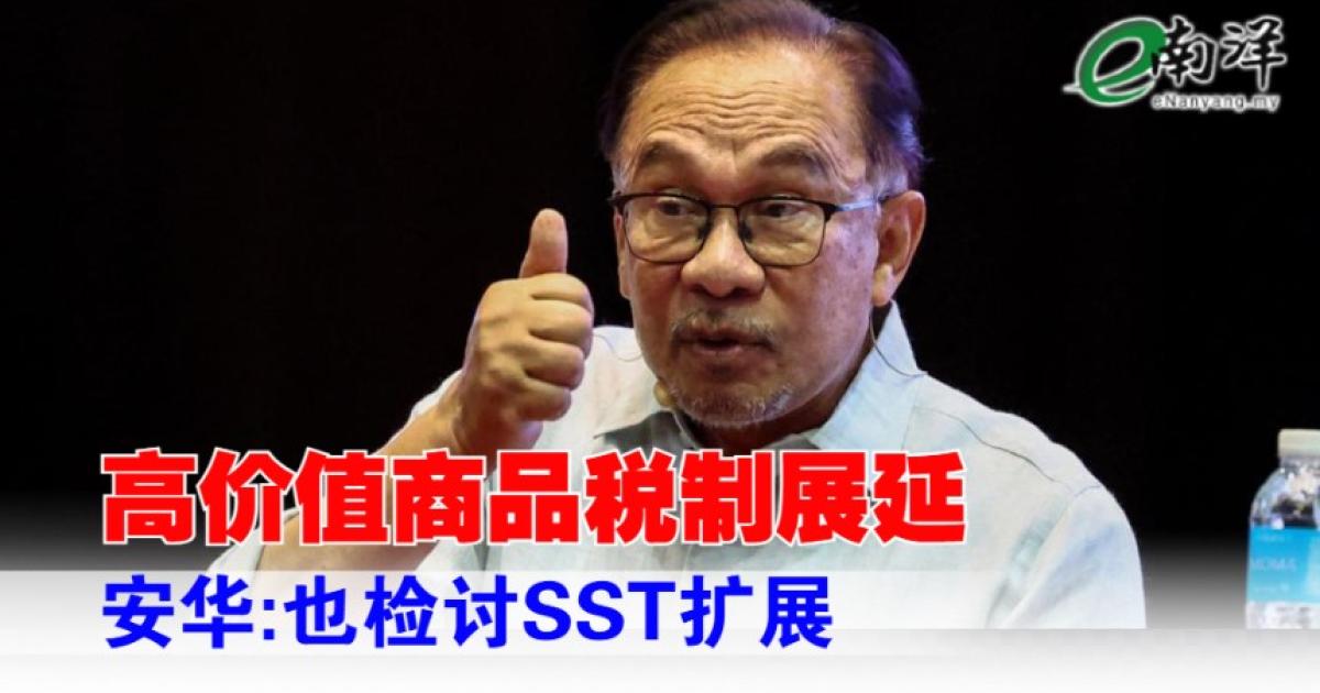 政府展延高价值商品税制 安华:也检讨SST扩展计划